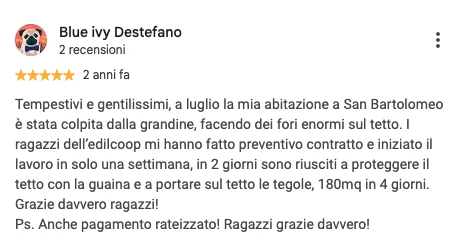 Screenshot della recensione Google di Blue ivy Destefano, 5 stelle: Tempestivi e gentilissimi, a luglio la mia abitazione a San Bartolomeo è stata colpita dalla grandine, facendo dei fori enormi sul tetto. I ragazzi dell'edilcoop mi hanno fatto preventivo contratto e iniziato il lavoro in solo una settimana, in 2 giorni sono riusciti a proteggere il tetto con la guaina e a portare sul tetto le tegole, 180mq in 4 giorni. Grazie davvero ragazzi! Ps. Anche pagamento rateizzato! Ragazzi grazie davvero!