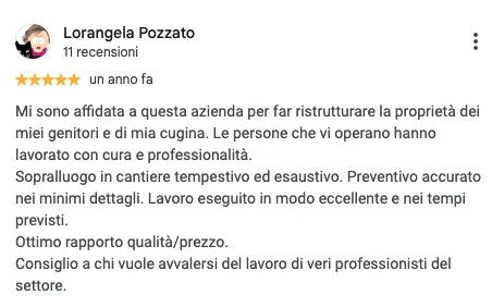 Screenshot della recensione Google di Lorangela Pozzato, 5 stelle: Mi sono affidata a questa azienda per far ristrutturare la proprietà dei miei genitori e di mia cugina. Le persone che vi operano hanno lavorato con cura e professionalità. Sopralluogo in cantiere tempestivo ed esaustivo. Preventivo accurato nei minimi dettagli. Lavoro eseguito in modo eccellente e nei tempi previsti. Ottimo rapporto qualità/prezzo. Consiglio a chi vuole avvalersi del lavoro di veri professionisti del settore.