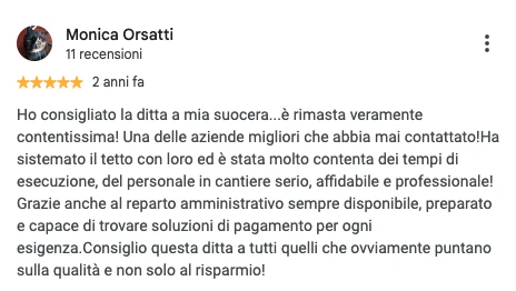 Screenshot della recensione Google di Monica Orsatti, 5 stelle: Ho consigliato la ditta a mia suocera...è rimasta veramente contentissima! Una delle aziende migliori che abbia mai contattato! Ha sistemato il tetto con loro ed è stata molto contenta dei tempi di esecuzione, del personale in cantiere serio, affidabile e professionale! Grazie anche al reparto amministrativo sempre disponibile, preparato e capace di trovare soluzioni di pagamento per ogni esigenza. Consiglio questa ditta a tutti quelli che ovviamente puntano sulla qualità e non solo al risparmio!